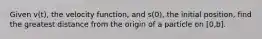 Given v(t), the velocity function, and s(0), the initial position, find the greatest distance from the origin of a particle on [0,b].