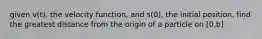 given v(t), the velocity function, and s(0), the initial position, find the greatest distance from the origin of a particle on [0,b]