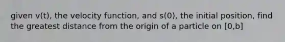 given v(t), the velocity function, and s(0), the initial position, find the greatest distance from the origin of a particle on [0,b]