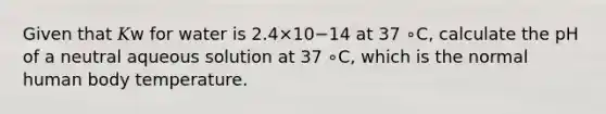 Given that 𝐾w for water is 2.4×10−14 at 37 ∘C, calculate the pH of a neutral aqueous solution at 37 ∘C, which is the normal human body temperature.