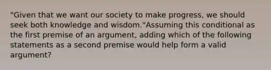 "Given that we want our society to make progress, we should seek both knowledge and wisdom."Assuming this conditional as the first premise of an argument, adding which of the following statements as a second premise would help form a valid argument?