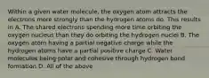 Within a given water molecule, the oxygen atom attracts the electrons more strongly than the hydrogen atoms do. This results in A. The shared electrons spending more time orbiting the oxygen nucleus than they do orbiting the hydrogen nuclei B. The oxygen atom having a partial negative charge while the hydrogen atoms have a partial positive charge C. Water molecules being polar and cohesive through hydrogen bond formation D. All of the above