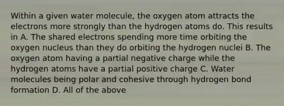 Within a given water molecule, the oxygen atom attracts the electrons more strongly than the hydrogen atoms do. This results in A. The shared electrons spending more time orbiting the oxygen nucleus than they do orbiting the hydrogen nuclei B. The oxygen atom having a partial negative charge while the hydrogen atoms have a partial positive charge C. Water molecules being polar and cohesive through hydrogen bond formation D. All of the above