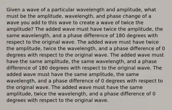 Given a wave of a particular wavelength and amplitude, what must be the amplitude, wavelength, and phase change of a wave you add to this wave to create a wave of twice the amplitude? The added wave must have twice the amplitude, the same wavelength, and a phase difference of 180 degrees with respect to the original wave. The added wave must have twice the amplitude, twice the wavelength, and a phase difference of 0 degrees with respect to the original wave. The added wave must have the same amplitude, the same wavelength, and a phase difference of 180 degrees with respect to the original wave. The added wave must have the same amplitude, the same wavelength, and a phase difference of 0 degrees with respect to the original wave. The added wave must have the same amplitude, twice the wavelength, and a phase difference of 0 degrees with respect to the original wave.