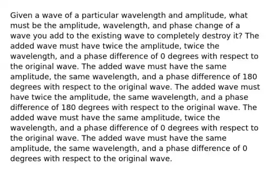 Given a wave of a particular wavelength and amplitude, what must be the amplitude, wavelength, and phase change of a wave you add to the existing wave to completely destroy it? The added wave must have twice the amplitude, twice the wavelength, and a phase difference of 0 degrees with respect to the original wave. The added wave must have the same amplitude, the same wavelength, and a phase difference of 180 degrees with respect to the original wave. The added wave must have twice the amplitude, the same wavelength, and a phase difference of 180 degrees with respect to the original wave. The added wave must have the same amplitude, twice the wavelength, and a phase difference of 0 degrees with respect to the original wave. The added wave must have the same amplitude, the same wavelength, and a phase difference of 0 degrees with respect to the original wave.