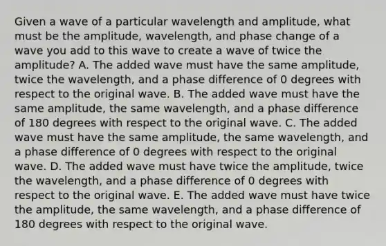 Given a wave of a particular wavelength and amplitude, what must be the amplitude, wavelength, and phase change of a wave you add to this wave to create a wave of twice the amplitude? A. The added wave must have the same amplitude, twice the wavelength, and a phase difference of 0 degrees with respect to the original wave. B. The added wave must have the same amplitude, the same wavelength, and a phase difference of 180 degrees with respect to the original wave. C. The added wave must have the same amplitude, the same wavelength, and a phase difference of 0 degrees with respect to the original wave. D. The added wave must have twice the amplitude, twice the wavelength, and a phase difference of 0 degrees with respect to the original wave. E. The added wave must have twice the amplitude, the same wavelength, and a phase difference of 180 degrees with respect to the original wave.