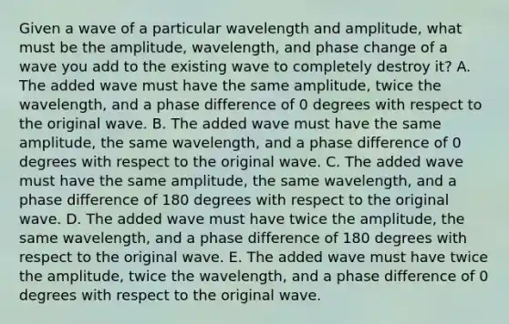 Given a wave of a particular wavelength and amplitude, what must be the amplitude, wavelength, and phase change of a wave you add to the existing wave to completely destroy it? A. The added wave must have the same amplitude, twice the wavelength, and a phase difference of 0 degrees with respect to the original wave. B. The added wave must have the same amplitude, the same wavelength, and a phase difference of 0 degrees with respect to the original wave. C. The added wave must have the same amplitude, the same wavelength, and a phase difference of 180 degrees with respect to the original wave. D. The added wave must have twice the amplitude, the same wavelength, and a phase difference of 180 degrees with respect to the original wave. E. The added wave must have twice the amplitude, twice the wavelength, and a phase difference of 0 degrees with respect to the original wave.