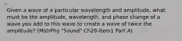 Given a wave of a particular wavelength and amplitude, what must be the amplitude, wavelength, and phase change of a wave you add to this wave to create a wave of twice the amplitude? (MstrPhy "Sound" Ch20-Item1 Part A)