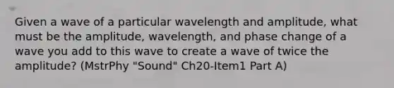 Given a wave of a particular wavelength and amplitude, what must be the amplitude, wavelength, and phase change of a wave you add to this wave to create a wave of twice the amplitude? (MstrPhy "Sound" Ch20-Item1 Part A)