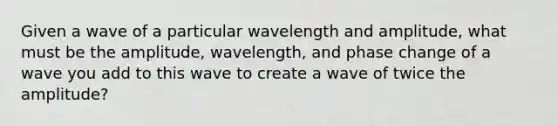 Given a wave of a particular wavelength and amplitude, what must be the amplitude, wavelength, and phase change of a wave you add to this wave to create a wave of twice the amplitude?