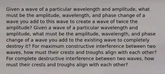 Given a wave of a particular wavelength and amplitude, what must be the amplitude, wavelength, and phase change of a wave you add to this wave to create a wave of twice the amplitude? Given a wave of a particular wavelength and amplitude, what must be the amplitude, wavelength, and phase change of a wave you add to the existing wave to completely destroy it? For maximum constructive interference between two waves, how must their crests and troughs align with each other? For complete destructive interference between two waves, how must their crests and troughs align with each other?