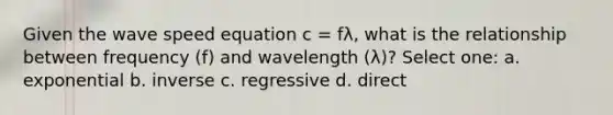 Given the wave speed equation c = fλ, what is the relationship between frequency (f) and wavelength (λ)? Select one: a. exponential b. inverse c. regressive d. direct