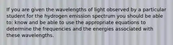 If you are given the wavelengths of light observed by a particular student for the hydrogen emission spectrum you should be able to: know and be able to use the appropriate equations to determine the frequencies and the energies associated with these wavelengths.