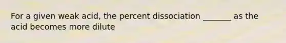 For a given weak acid, the percent dissociation _______ as the acid becomes more dilute