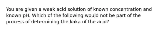 You are given a weak acid solution of known concentration and known pH. Which of the following would not be part of the process of determining the kaka of the acid?