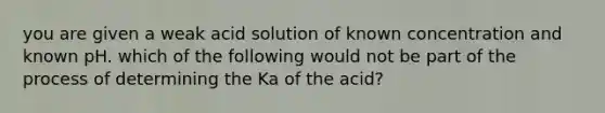 you are given a weak acid solution of known concentration and known pH. which of the following would not be part of the process of determining the Ka of the acid?