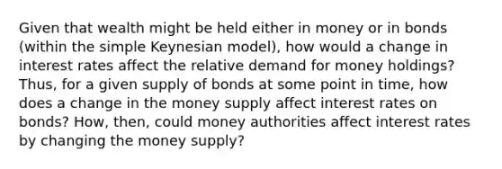 Given that wealth might be held either in money or in bonds (within the simple Keynesian model), how would a change in interest rates affect the relative demand for money holdings? Thus, for a given supply of bonds at some point in time, how does a change in the money supply affect interest rates on bonds? How, then, could money authorities affect interest rates by changing the money supply?