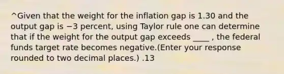 ^Given that the weight for the inflation gap is 1.30 and the output gap is −3 ​percent, using Taylor rule one can determine that if the weight for the output gap exceeds ____ ​, the federal funds target rate becomes negative.​(Enter your response rounded to two decimal​ places.) .13