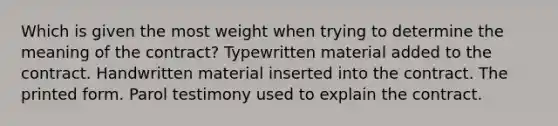 Which is given the most weight when trying to determine the meaning of the contract? Typewritten material added to the contract. Handwritten material inserted into the contract. The printed form. Parol testimony used to explain the contract.