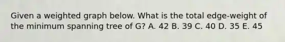 Given a weighted graph below. What is the total edge-weight of the minimum spanning tree of G? A. 42 B. 39 C. 40 D. 35 E. 45