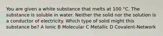 You are given a white substance that melts at 100 °C. The substance is soluble in water. Neither the solid nor the solution is a conductor of electricity. Which type of solid might this substance be? A Ionic B Molecular C Metallic D Covalent-Network