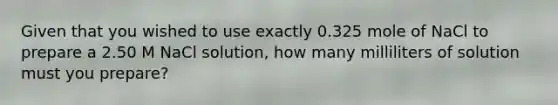 Given that you wished to use exactly 0.325 mole of NaCl to prepare a 2.50 M NaCl solution, how many milliliters of solution must you prepare?