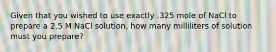 Given that you wished to use exactly .325 mole of NaCl to prepare a 2.5 M NaCl solution, how many milliliters of solution must you prepare?