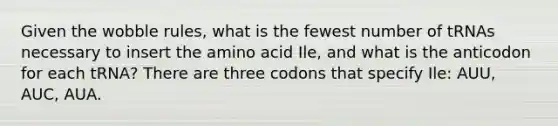 Given the wobble rules, what is the fewest number of tRNAs necessary to insert the amino acid Ile, and what is the anticodon for each tRNA? There are three codons that specify Ile: AUU, AUC, AUA.