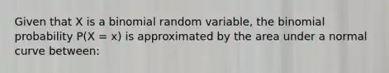 Given that X is a binomial random variable, the binomial probability P(X = x) is approximated by the area under a normal curve between: