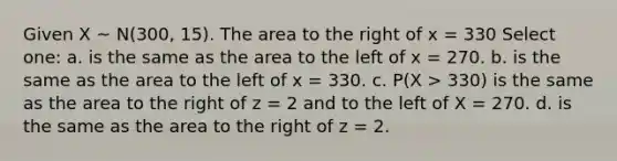 Given X ~ N(300, 15). The area to the right of x = 330 Select one: a. is the same as the area to the left of x = 270. b. is the same as the area to the left of x = 330. c. P(X > 330) is the same as the area to the right of z = 2 and to the left of X = 270. d. is the same as the area to the right of z = 2.