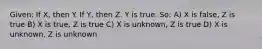 Given: If X, then Y. If Y, then Z. Y is true. So: A) X is false, Z is true B) X is true, Z is true C) X is unknown, Z is true D) X is unknown, Z is unknown