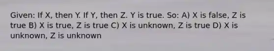 Given: If X, then Y. If Y, then Z. Y is true. So: A) X is false, Z is true B) X is true, Z is true C) X is unknown, Z is true D) X is unknown, Z is unknown