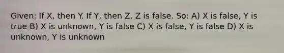 Given: If X, then Y. If Y, then Z. Z is false. So: A) X is false, Y is true B) X is unknown, Y is false C) X is false, Y is false D) X is unknown, Y is unknown