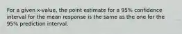 For a given x-value, the point estimate for a 95% confidence interval for the mean response is the same as the one for the 95% prediction interval.