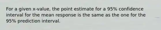 For a given x-value, the point estimate for a 95% confidence interval for the mean response is the same as the one for the 95% prediction interval.