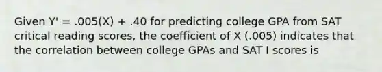 Given Y' = .005(X) + .40 for predicting college GPA from SAT critical reading scores, the coefficient of X (.005) indicates that the correlation between college GPAs and SAT I scores is