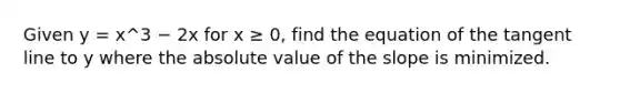 Given y = x^3 − 2x for x ≥ 0, find the equation of the tangent line to y where the <a href='https://www.questionai.com/knowledge/kbbTh4ZPeb-absolute-value' class='anchor-knowledge'>absolute value</a> of the slope is minimized.