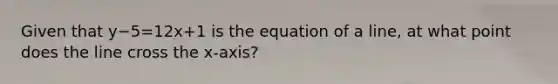 Given that y−5=12x+1 is the equation of a line, at what point does the line cross the x-axis?