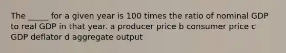 The _____ for a given year is 100 times the ratio of nominal GDP to real GDP in that year. a producer price b consumer price c GDP deflator d aggregate output