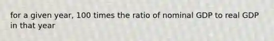 for a given year, 100 times the ratio of nominal GDP to real GDP in that year