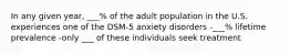 In any given year, ___% of the adult population in the U.S. experiences one of the DSM-5 anxiety disorders -___% lifetime prevalence -only ___ of these individuals seek treatment