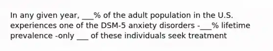 In any given year, ___% of the adult population in the U.S. experiences one of the DSM-5 anxiety disorders -___% lifetime prevalence -only ___ of these individuals seek treatment