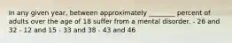 In any given year, between approximately ________ percent of adults over the age of 18 suffer from a mental disorder. - 26 and 32 - 12 and 15 - 33 and 38 - 43 and 46