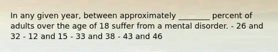 In any given year, between approximately ________ percent of adults over the age of 18 suffer from a mental disorder. - 26 and 32 - 12 and 15 - 33 and 38 - 43 and 46