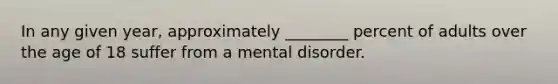 In any given year, approximately ________ percent of adults over the age of 18 suffer from a mental disorder.