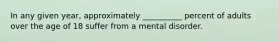 In any given year, approximately __________ percent of adults over the age of 18 suffer from a mental disorder.