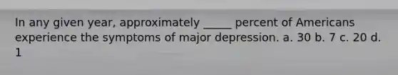 In any given year, approximately _____ percent of Americans experience the symptoms of major depression. a. 30 b. 7 c. 20 d. 1