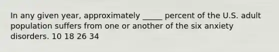 In any given year, approximately _____ percent of the U.S. adult population suffers from one or another of the six anxiety disorders. 10 18 26 34