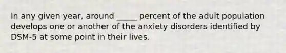 In any given year, around _____ percent of the adult population develops one or another of the anxiety disorders identified by DSM-5 at some point in their lives.