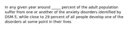 In any given year around _____ percent of the adult population suffer from one or another of the anxiety disorders identified by DSM-5, while close to 29 percent of all people develop one of the disorders at some point in their lives